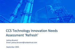 CCS Technology Innovation Needs
Assessment ‘Refresh’
Joshua Brunert
Email: joshua.brunert@carbontrust.com
September 2015
 