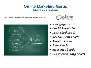 Online Marketing Gurus
Internet Lead Publisher
• Mortgage Leads
• Credit Repair Leads
• Loan Mod Leads
• IRS Tax Debt Leads
• Annuity Leads
• Auto Leads
• Insurance Leads
• Commercial Mtg Leads
Start Speaking With Qualified & Motivated Customers Today!
 