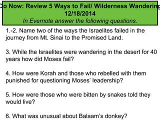 1.-2. Name two of the ways the Israelites failed in the
journey from Mt. Sinai to the Promised Land.
3. While the Israelites were wandering in the desert for 40
years how did Moses fail?
4. How were Korah and those who rebelled with them
punished for questioning Moses’ leadership?
5. How were those who were bitten by snakes told they
would live?
6. What was unusual about Balaam’s donkey?
Do Now: Review 5 Ways to Fail/ Wilderness Wandering
12/18/2014
In Evernote answer the following questions.
 