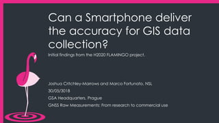 Can a Smartphone deliver
the accuracy for GIS data
collection?
Initial findings from the H2020 FLAMINGO project.
Joshua Critchley-Marrows and Marco Fortunato, NSL
30/05/3018
GSA Headquarters, Prague
GNSS Raw Measurements: From research to commercial use
 