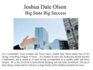 Joshua Dale Olson
Big State Big Success
As a Lukenbach, Texas resident and Texas native, Joshua Dale Olson makes true of the
saying ‘everything is bigger in Texas’. At a modest 28 years old, Joshua has already become
a millionaire, and is proud to of what he had accomplished as a wealthy cattle and horse
rancher. He is also involved in motivational speaking and real estate investment. On top of
these things, Joshua and his wife have a large family with 6 children and plans for more.
 
