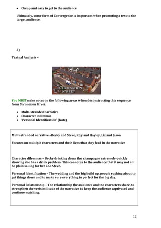 Cheap and easy to get to the audience
Ultimately, some form of Convergence is important when promoting a text to the
target audience.

3)
Textual Analysis –

You MUSTmake notes on the following areas when deconstructing this sequence
from Coronation Street:
Multi-stranded narrative
Character dilemmas
‘Personal Identification’ (Katz)

Multi-stranded narrative –Becky and Steve, Roy and Hayley, Liz and Jason
Focuses on multiple characters and their lives that they lead in the narrative

Character dilemmas – Becky drinking down the champagne extremely quickly
showing she has a drink problem. This connotes to the audience that it may not all
be plain sailing for her and Steve.
Personal Identification – The wedding and the big build up, people rushing about to
get things down and to make sure everything is perfect for the big day.
Personal Relationship – The relationship the audience and the characters share, to
strengthen the verisimilitude of the narrative to keep the audience captivated and
continue watching.

12

 