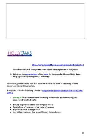 http://www.channel4.com/programmes/hollyoaks/4od
The above link will take you to some of the latest episodes of Hollyoaks.
1. What are the connotations of the Ident for the popular Channel Four Teen
Soap Opera Hollyoaks (1995 – Present)?
There is a gender divide and that because the female punk is first they are the
important or most focused on.
Hollyoaks – “White Wedding Trailer” - http://www.youtube.com/watch?v=Bu2sWr9Vb4
2. You MUSTmake notes on the following areas when deconstructing this
sequence from Hollyoaks:
Binary opposition of the non-diegetic music
Symbolism of the non-verbal code of the tear
Representation of Pregnancy
Any other examples that would impact the audience

13

 