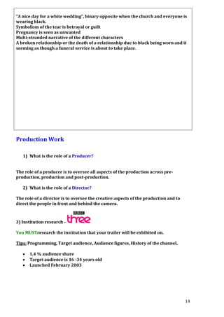 “A nice day for a white wedding”, binary opposite when the church and everyone is
wearing black.
Symbolism of the tear is betrayal or guilt
Pregnancy is seen as unwanted
Multi-stranded narrative of the different characters
A broken relationship or the death of a relationship due to black being worn and it
seeming as though a funeral service is about to take place.

Production Work
1) What is the role of a Producer?
The role of a producer is to oversee all aspects of the production across preproduction, production and post-production.
2) What is the role of a Director?
The role of a director is to oversee the creative aspects of the production and to
direct the people in front and behind the camera.

3) Institution research –
You MUSTresearch the institution that your trailer will be exhibited on.
Tips: Programming, Target audience, Audience figures, History of the channel.
1.4 % audience share
Target audience is 16 -34 years old
Launched February 2003

14

 