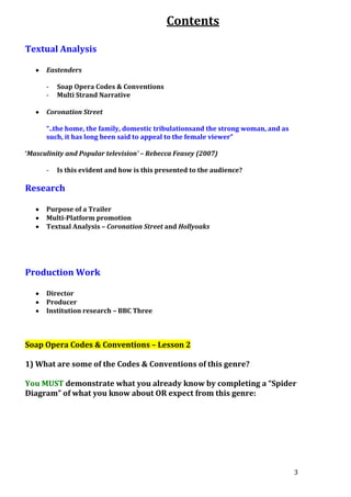 Contents
Textual Analysis
Eastenders
-

Soap Opera Codes & Conventions
Multi Strand Narrative

Coronation Street
“..the home, the family, domestic tribulationsand the strong woman, and as
such, it has long been said to appeal to the female viewer”
‘Masculinity and Popular television’ – Rebecca Feasey (2007)
-

Is this evident and how is this presented to the audience?

Research
Purpose of a Trailer
Multi-Platform promotion
Textual Analysis – Coronation Street and Hollyoaks

Production Work
Director
Producer
Institution research – BBC Three

Soap Opera Codes & Conventions – Lesson 2
1) What are some of the Codes & Conventions of this genre?
You MUST demonstrate what you already know by completing a “Spider
Diagram” of what you know about OR expect from this genre:

3

 