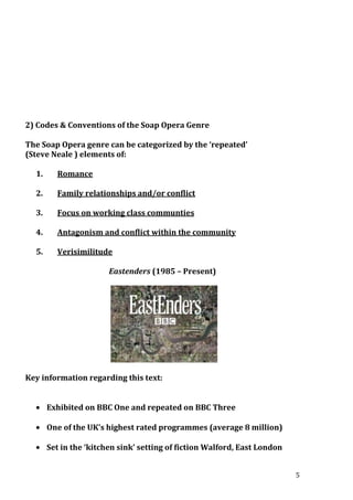 2) Codes & Conventions of the Soap Opera Genre
The Soap Opera genre can be categorized by the ‘repeated’
(Steve Neale ) elements of:
1.

Romance

2.

Family relationships and/or conflict

3.

Focus on working class communties

4.

Antagonism and conflict within the community

5.

Verisimilitude
Eastenders (1985 – Present)

Key information regarding this text:
Exhibited on BBC One and repeated on BBC Three
One of the UK’s highest rated programmes (average 8 million)
Set in the ‘kitchen sink’ setting of fiction Walford, East London
5

 