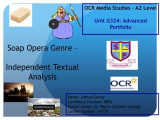 OCR Media Studies – A2 Level
Unit G324: Advanced
Portfolio

Soap Opera Genre –
Independent Textual
Analysis
Name: Joshua Davey
Candidate Number: 5892
Center Name: St. Paul‟s Catholic College
Center Number: 64770

 