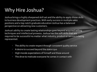 Create increased brand awareness through modern marketing, selling and networking techniques. Joshua understands the need for a business to grasp market trends and capitalize on the use of new technologies.