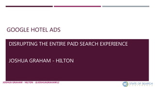 GOOGLE HOTEL ADS
DISRUPTING THE ENTIRE PAID SEARCH EXPERIENCE
JOSHUA GRAHAM - HILTON
JOSHUA GRAHAM - HILTON - @JOSHUAGRAHAM12JOSHUA GRAHAM - HILTON - @JOSHUAGRAHAM12
 