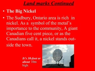 Land marks Continued The Big Nickel The Sudbury, Ontario area is rich  in nickel. As a  symbol of the metal’s importance to the community, A giant Canadian five cent piece, or as the Canadians call it, a nickel stands out-side the town.   It’s 30-foot or about   10m high. 