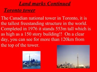 Toronto tower The Canadian national tower in Toronto, it is the tallest freestanding structure in the world. Completed in 1976 it stands 553m tall which is as high as a 150 story building!!  On a clear day, you can see for more than 120km from the top of the tower.   Land marks Continued 