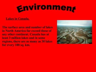 The surface area and number of lakes in North America far exceed those of any other continent. Canada has at least 3 million lakes and in some regions, there are as many as 30 lakes for every 100 sq. km.   Environment Lakes in Canada.   