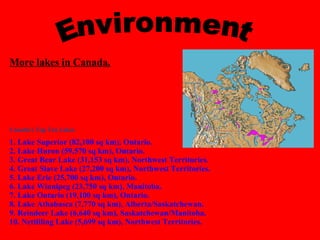Environment More lakes in Canada.      Canada's Top Ten Lakes 1. Lake Superior (82,100 sq km), Ontario. 2. Lake Huron (59,570 sq km), Ontario.  3. Great Bear Lake (31,153 sq km), Northwest Territories. 4. Great Slave Lake (27,200 sq km), Northwest Territories. 5. Lake Erie (25,700 sq km), Ontario. 6. Lake Winnipeg (23,750 sq km), Manitoba. 7. Lake Ontario (19,100 sq km), Ontario.  8. Lake Athabasca (7,770 sq km), Alberta/Saskatchewan. 9. Reindeer Lake (6,640 sq km), Saskatchewan/Manitoba. 10. Nettilling Lake (5,699 sq km), Northwest Territories. 