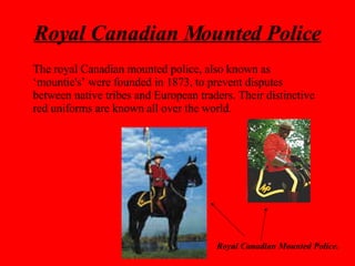 Royal Canadian Mounted Police Royal Canadian Mounted Police. The royal Canadian mounted police, also known as ‘mountie's’ were founded in 1873, to prevent disputes between native tribes and European traders. Their distinctive red uniforms are known all over the world. 