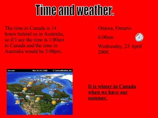 Time and weather. The time in Canada is 14 hours behind us in Australia, so if I say the time is 1:00am in Canada and the time in Australia would be 3:00pm.   Ottawa, Ontario 6:00am Wednesday, 23 April 2008. It is winter in Canada when we have our summer. 