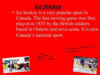 Ice Hockey Ice hockey is a very popular sport in Canada. The fast moving game was first played in 1855 by the British soldiers based in Ontario and nova scota. It is now Canada’s national sport.   NY: New Jersey Devils v New York Rangers -...   CAN: San Jose Sharks v Calgary Flames. 