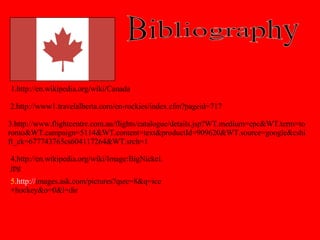 Bibliography 1.http://en.wikipedia.org/wiki/Canada 2.http://www1.travelalberta.com/en-rockies/index.cfm?pageid=717 3.http://www.flightcentre.com.au/flights/catalogue/details.jsp?WT.medium=cpc&WT.term=toronto&WT.campaign=5114&WT.content=text&productId=909620&WT.source=google&cshift_ck=677743765cs604117264&WT.srch=1 4.http://en.wikipedia.org/wiki/Image:BigNickel.jpg 5 .http:// images.ask.com/pictures?qsrc=8&q=ice+hockey&o=0&l=dir 