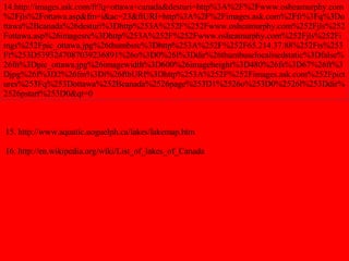 14.http://images.ask.com/fr?q=ottawa+canada&desturi=http%3A%2F%2Fwww.osheamurphy.com%2Fjls%2Fottawa.asp&fm=i&ac=23&ftURI=http%3A%2F%2Fimages.ask.com%2Ffr%3Fq%3Dottawa%2Bcanada%26desturi%3Dhttp%253A%252F%252Fwww.osheamurphy.com%252Fjls%252Fottawa.asp%26imagesrc%3Dhttp%253A%252F%252Fwww.osheamurphy.com%252Fjls%252Fimgs%252Fpic_ottawa.jpg%26thumbsrc%3Dhttp%253A%252F%252F65.214.37.88%252Fts%253Ft%253D5393247087039236891%26o%3D0%26l%3Ddir%26thumbuselocalisedstatic%3Dfalse%26fn%3Dpic_ottawa.jpg%26imagewidth%3D600%26imageheight%3D480%26fs%3D67%26ft%3Djpg%26f%3D2%26fm%3Di%26ftbURI%3Dhttp%253A%252F%252Fimages.ask.com%252Fpictures%253Fq%253Dottawa%252Bcanada%2526page%253D1%2526o%253D0%2526l%253Ddir%2526pstart%253D0&qt=0 15. http://www.aquatic.uoguelph.ca/lakes/lakemap.htm 16. http://en.wikipedia.org/wiki/List_of_lakes_of_Canada 