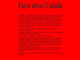Canada is a country occupying most of Northern America. It is the worlds 2nd largest country. Canada is 9,976,185 sq Km is size. Canada has had aboriginal people living there for millions of years, just like Australia. In the late 15th century British and French explorers settled on the Atlantic coast.  In 1867 Canada was formed into 4 provinces. Canada now has ten provinces and three territories, and has the Queen as it’s head of state.  The capital of Canada is Ottawa which is found in the province of Ontario. Canada shares its borders with United States to the South and with Alaska to the northwest Canada has 2 languages English and French.  Canada most probably got its name from the word Kanata, meaning village or settlement. In 1535 locals were trying to direct an explorer called Jacques Cartier to the village of Standalone. Cartier used the word CANADA  to refer to the village and the hole area. By 1545 books and maps began to call the whole region CANADA. In 2006 Canada's population was 3162,897, about 75% of Canada's population lives within 150 km from American border. The currency in Canada is the dollar, 100 cents = 1 Canadian Dollar. Facts about Canada 