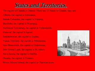 States and Territories. The capital of Canada is Ottawa. There are 13 States in Canada, they are: Alberta, the capital is Edmonton.  British Columbia, the capital is Victoria. Manitoba, the capital is Winnipeg.  Northwest Territories, the capital is Yellowknife.  Nunavut, the capital is Iqaluit.  Saskatchewan, the capital is Regina. Yukon Territory, the capital is Whitehorse.  New Brunswick, the capital is Fredericton.  New Found Land, the capital is St. John's.  Nova Scotia, the capital is Halifax.  Ontario, the capital is Toronto.  Prince Edward island, the capital is Charlotte town.   