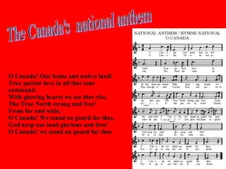 O Canada! Our home and native land! True patriot love in all that sons command. With glowing hearts we see thee rise, The True North strong and free! From far and wide, O Canada! We stand on guard for thee. God keep our land glorious and free! O Canada! we stand on guard for thee   