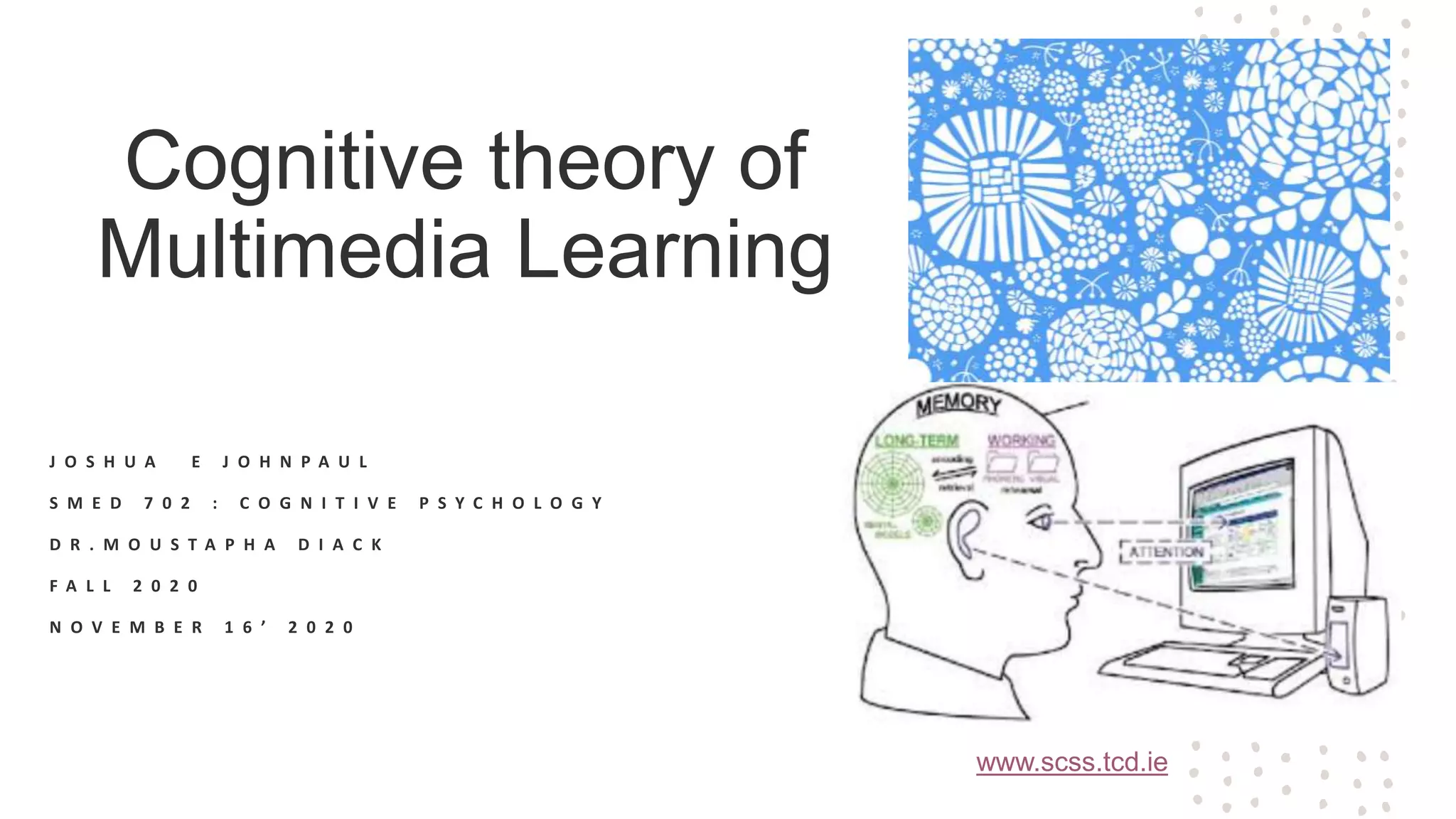 Cognitive theory of
Multimedia Learning
J O S H U A E J O H N P A U L
S M E D 7 0 2 : C O G N I T I V E P S Y C H O L O G Y
D R . M O U S T A P H A D I A C K
F A L L 2 0 2 0
N O V E M B E R 1 6 ’ 2 0 2 0
www.scss.tcd.ie
 