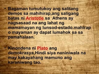 • Bagaman tumutukoy ang salitang
demos sa mahihirap,ang saligang
batas ni Aristotle sa Athens ay
nagsasaad na ang lahat ng
mamamayan ng lunsod-estado.mahirap
o mayaman ay dapat lumahok sa sa
pamahalaan.
• Kinondena ni Plato ang
demokrasya,Hindi siya naniniwala na
may kakayahang mamuno ang
karaniwang tao.

 