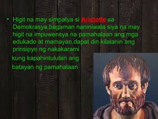 • Higit na may simpatya si Aristotle sa
Demokrasya,bagaman naniniwala siya na may
higit na impuwensya na pamahalaan ang mga
edukado at mamayan,dapat din kilalanin ang
prinsipyo ng nakakarami
kung kapahintulutan ang
batayan ng pamahalaan

 