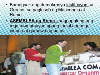 • Bumagsak ang demokrasya institusyon sa
Greece sa paglusob ng Macedonia at
Rome
• ASEMBLEA ng Rome –nagpupulong ang
mga mamamayan upang Ihalal ang mga
pinuno at gumawa ng batas.

 