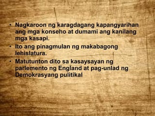 • Nagkaroon ng karagdagang kapangyarihan
ang mga konseho at dumami ang kanilang
mga kasapi.
• Ito ang pinagmulan ng makabagong
lehislatura.
• Matutunton dito sa kasaysayan ng
parlemento ng England at pag-unlad ng
Demokrasyang pulitikal

 