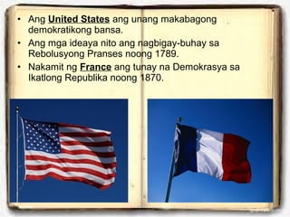 • Ang United States ang unang makabagong
demokratikong bansa.
• Ang mga ideaya nito ang nagbigay-buhay sa
Rebolusyong Pranses noong 1789.
• Nakamit ng France ang tunay na Demokrasya sa
Ikatlong Republika noong 1870.

 