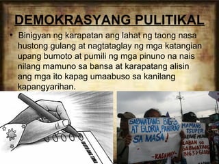 DEMOKRASYANG PULITIKAL
• Binigyan ng karapatan ang lahat ng taong nasa
hustong gulang at nagtataglay ng mga katangian
upang bumoto at pumili ng mga pinuno na nais
nilang mamuno sa bansa at karapatang alisin
ang mga ito kapag umaabuso sa kanilang
kapangyarihan.

 
