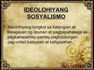 IDEOLOHIYANG
SOSYALISMO
• Ideolohiyang tungkol sa katangian at
kalagayan ng lipunan at pagpapahalaga sa
pagkakapantay-pantay,pagtutulungan,
pag-unlad,kalayaan at kaligayahan.

 