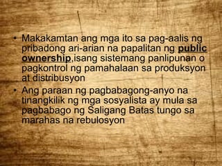 • Makakamtan ang mga ito sa pag-aalis ng
pribadong ari-arian na papalitan ng public
ownership,isang sistemang panlipunan o
pagkontrol ng pamahalaan sa produksyon
at distribusyon
• Ang paraan ng pagbabagong-anyo na
tinangkilik ng mga sosyalista ay mula sa
pagbabago ng Saligang Batas tungo sa
marahas na rebulosyon

 