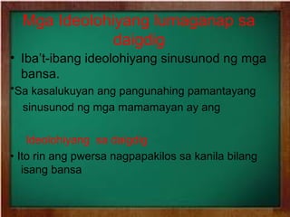 Mga Ideolohiyang lumaganap sa
daigdig
• Iba’t-ibang ideolohiyang sinusunod ng mga
bansa.
*Sa kasalukuyan ang pangunahing pamantayang
sinusunod ng mga mamamayan ay ang
Ideolohiyang sa daigdig
• Ito rin ang pwersa nagpapakilos sa kanila bilang
isang bansa

 