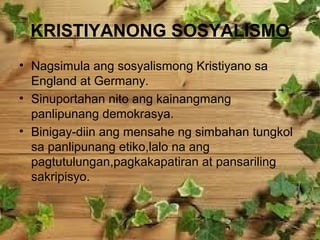 KRISTIYANONG SOSYALISMO
• Nagsimula ang sosyalismong Kristiyano sa
England at Germany.
• Sinuportahan nito ang kainangmang
panlipunang demokrasya.
• Binigay-diin ang mensahe ng simbahan tungkol
sa panlipunang etiko,lalo na ang
pagtutulungan,pagkakapatiran at pansariling
sakripisyo.

 