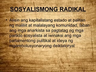 SOSYALISMONG RADIKAL
• Alisin ang kapitalistang estado at palitan
ng maliliit at malalayang komunidad, laban
ang mga anarkista sa pagtatag ng mga
partido sosyalista at iwinaksi ang mga
parlamentong pulitikal at ideya ng
mgarebolusyonaryong deiktatoryal

 