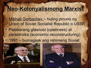 Neo-Kolonyalismong Marxist
• Mikhail Gorbachev – huling pinuno ng
Union of Soviet Socialist Republic o USSR
• Patakarang glasnost (openness) at
perestroika (economic reconstructuring)
• 1991 – bumagsak ang rehimeng Soviet

 