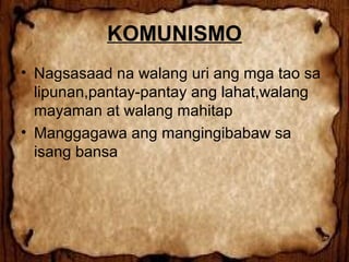 KOMUNISMO
• Nagsasaad na walang uri ang mga tao sa
lipunan,pantay-pantay ang lahat,walang
mayaman at walang mahitap
• Manggagawa ang mangingibabaw sa
isang bansa

 