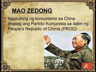 MAO ZEDONG
• Nagsulong ng komunismo sa China
itinatag ang Partido Komunista sa ilalim ng
People’s Republic of Chima (PROC)

 