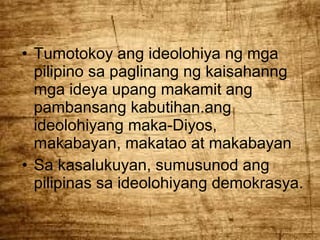 • Tumotokoy ang ideolohiya ng mga
pilipino sa paglinang ng kaisahanng
mga ideya upang makamit ang
pambansang kabutihan.ang
ideolohiyang maka-Diyos,
makabayan, makatao at makabayan
• Sa kasalukuyan, sumusunod ang
pilipinas sa ideolohiyang demokrasya.

 