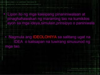 • Lipon ito ng mga kaisipang pinaniniwalaan at
pinaghahawakan ng maraming tao na kumikilos
ayon sa mga ideya,simulain,prinsipyo o paniniwala
• Nagmula ang IDEOLOHIYA sa salitang ugat na
IDEA o kaiisapan na tuwirang sinusunod ng
mga tao.

 