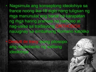 • Nagsimula ang konseptong ideolohiya sa
france noong ika-18 siglo nang tuligsan ng
mga manunulat ang banal na karapatan
ng mga haring pranses na namuno at
nag-usisa sa tradisyong ORTHODOX
nauugnay sa simbahang Romano katoliko
• Destutt de tracy-isang pilosopo
ang nagimbento ng salitang
ideolohiya.

 