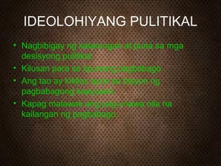 IDEOLOHIYANG PULITIKAL
• Nagbibigay ng katarungan at puna sa mga
desisyong pulitikal.
• Kilusan para sa lipunang pagbabago .
• Ang tao ay kikilos ayon sa bisyon ng
pagbabagong kaayusan.
• Kapag malawak ang pag-unawa nila na
kailangan ng pagbabago.

 