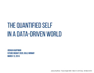 THE QUANTIFIED SELF
IN A DATA-DRIVEN WORLD
Joshua Kauffman
Future insight 2020, Oslo, norway
March 13, 2014
My talk is going to be a romp through the data-driven world.
First I’m going to lay out some general ideas about data.
Then I’m going to offer up numerous examples of how data is being collected
today
And then I’m going to bring it all together with a discussion of the quantified
self and the promises and challenges it brings.
 