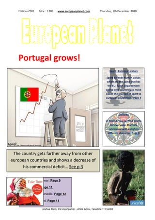 Edition n°001   Price : 1.30€   www.europeanplanet.com              Thursday , 9th December 2010




   Portugal grows!
                                                                               Sport : European values

                                                                            Sport defends human values
                                                                             which are the same that has
                                                                             the EU. Sport departement
                                                                            works with countries to make
                                                                            easier the practice of sport to
                                                                            european population. Page 7




                                                                                       Cultures

                                                                            In Poland, you can find events
                                                                                for everyone. They are
                                                                               celebrated with a slightly
                                                                              different character. Page 8




 The country gets farther away from other
european countries and shows a decrease of
      his commercial deficit… See p.3

     The newspaper war. Page 9

     Irish banking. Page 11

     Big victory of Marseille. Page 12

     Christmas market. Page 14

                      Joshua Klein, Inês Gonçalves , Anna Gora , Faustine THELLIER
 