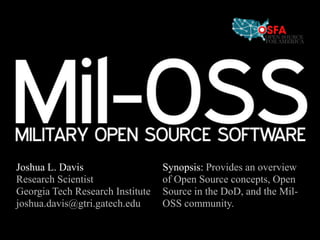 Synopsis: Provides an overview of Open Source concepts, Open Source in the DoD, and the Mil-OSS community. Joshua L. Davis Research Scientist Georgia Tech Research Institute joshua.davis@gtri.gatech.edu 