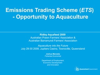 Emissions Trading Scheme ( ETS )  - Opportunity to Aquaculture Ridley Aquafeed 2009   Australian Prawn Farmers’ Association & Australian Barramundi Farmers’ Association Aquaculture into the Future July 29-30 2009, Jupiters Casino, Townsville, Queensland Joshua Maroske Fisheries Economist Department of Employment, Economic Development  and Innovation 