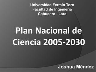 Universidad Fermín Toro
     Facultad de Ingeniería
        Cabudare - Lara



 Plan Nacional de
Ciencia 2005-2030

                  Joshua Méndez
 