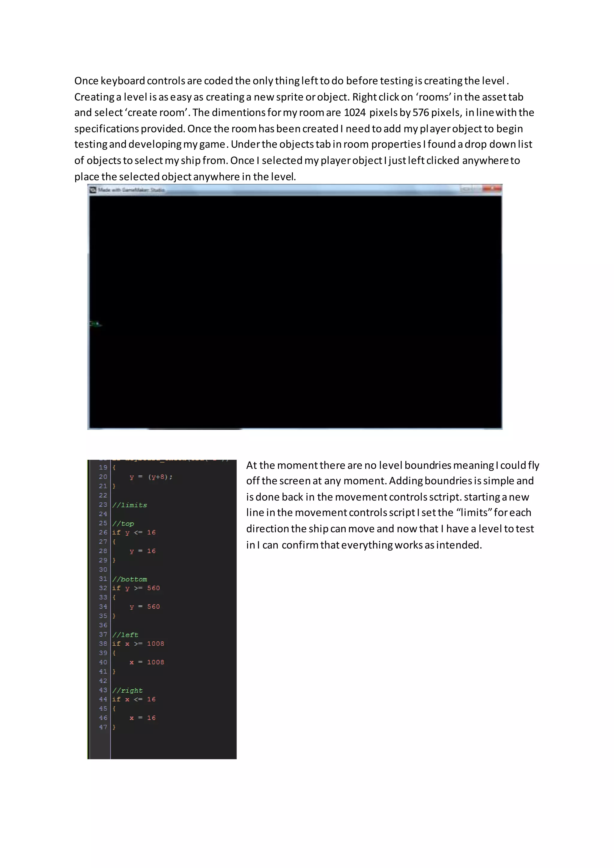Once keyboard controls are coded the only thing left to do before testing is creating the level . 
Creating a level is as easy as creating a new sprite or object. Right click on ‘rooms’ in the asset tab 
and select ‘create room’. The dimentions for my room are 1024 pixels by 576 pixels, in line with the 
specifications provided. Once the room has been created I need to add my player object to begin 
testing and developing my game. Under the objects tab in room properties I found a drop down list 
of objects to select my ship from. Once I selected my player object I just left clicked anywhere to 
place the selected object anywhere in the level. 
At the moment there are no level boundries meaning I could fly 
off the screen at any moment. Adding boundries is simple and 
is done back in the movement controls sctript. starting a new 
line in the movement controls script I set the “limits” for each 
direction the ship can move and now that I have a level to test 
in I can confirm that everything works as intended. 
 